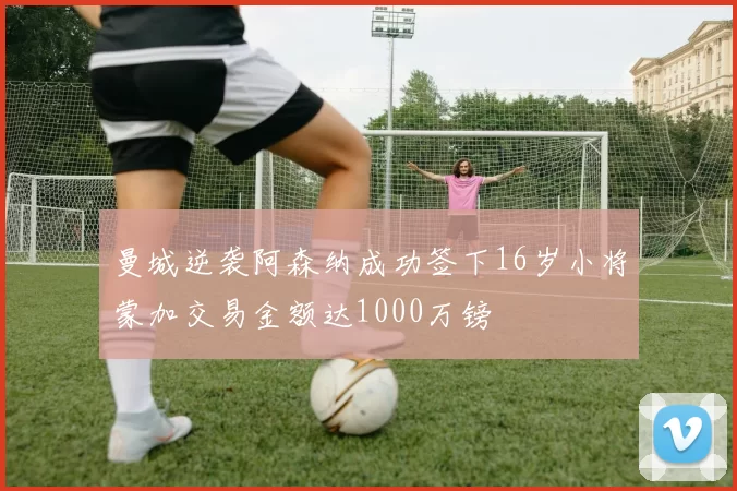 曼城逆袭阿森纳成功签下16岁小将蒙加交易金额达1000万镑