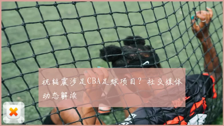 祝铭震涉足CBA足球项目？社交媒体动态解读