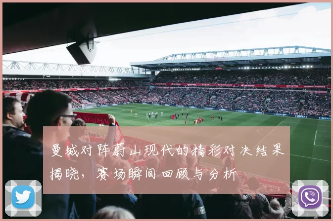 曼城对阵蔚山现代的精彩对决结果揭晓，赛场瞬间回顾与分析