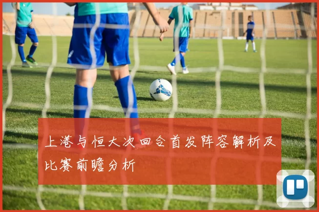 上港与恒大次回合首发阵容解析及比赛前瞻分析