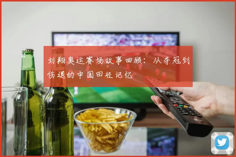 刘翔奥运赛场故事回顾：从夺冠到伤退的中国田径记忆