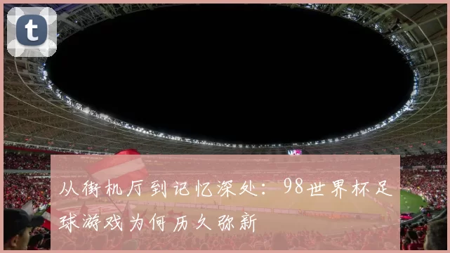 从街机厅到记忆深处：98世界杯足球游戏为何历久弥新