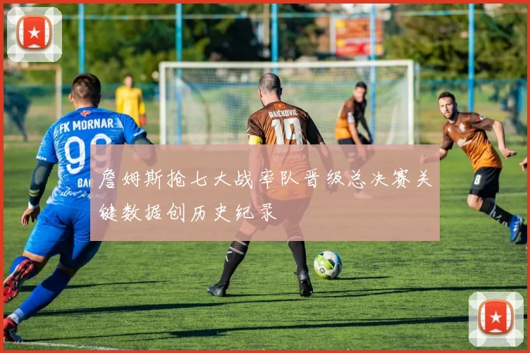 詹姆斯抢七大战率队晋级总决赛关键数据创历史纪录