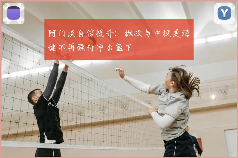 阿门谈自信提升：抛投与中投更稳健不再强行冲击篮下