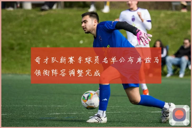 奇才队新赛季球员名单公布库兹马领衔阵容调整完成