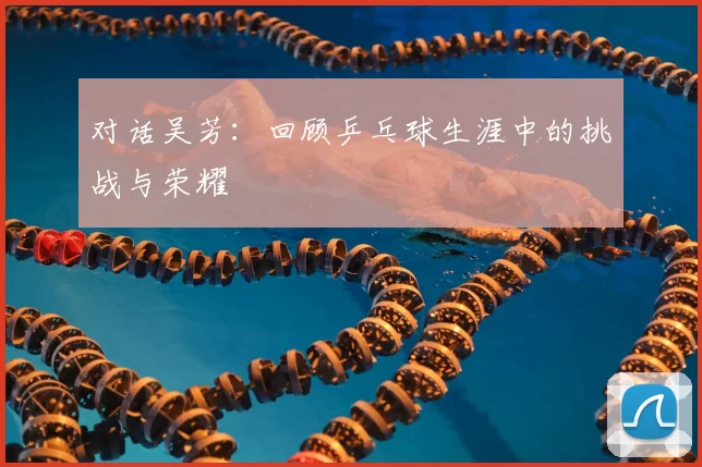 对话吴芳：回顾乒乓球生涯中的挑战与荣耀