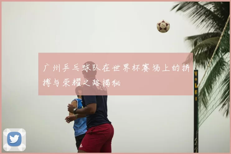 广州乒乓球队在世界杯赛场上的拼搏与荣耀之路揭秘