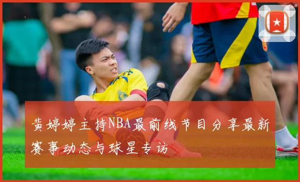 黄婷婷主持NBA最前线节目分享最新赛事动态与球星专访