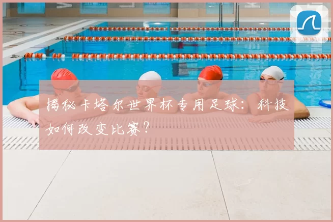 揭秘卡塔尔世界杯专用足球：科技如何改变比赛？