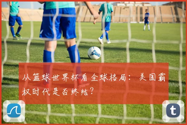 从篮球世界杯看全球格局：美国霸权时代是否终结？