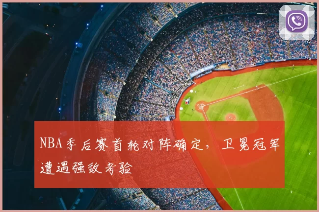 NBA季后赛首轮对阵确定，卫冕冠军遭遇强敌考验
