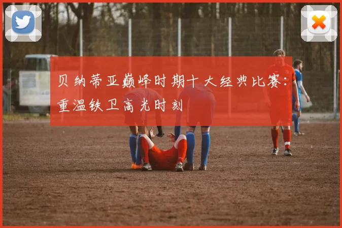 贝纳蒂亚巅峰时期十大经典比赛:重温铁卫高光时刻