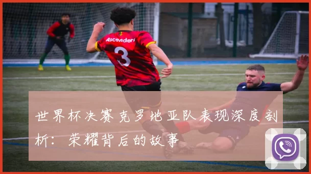 世界杯决赛克罗地亚队表现深度剖析:荣耀背后的故事