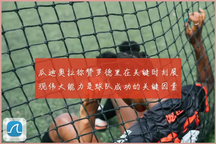 瓜迪奥拉称赞罗德里在关键时刻展现伟大能力是球队成功的关键因素