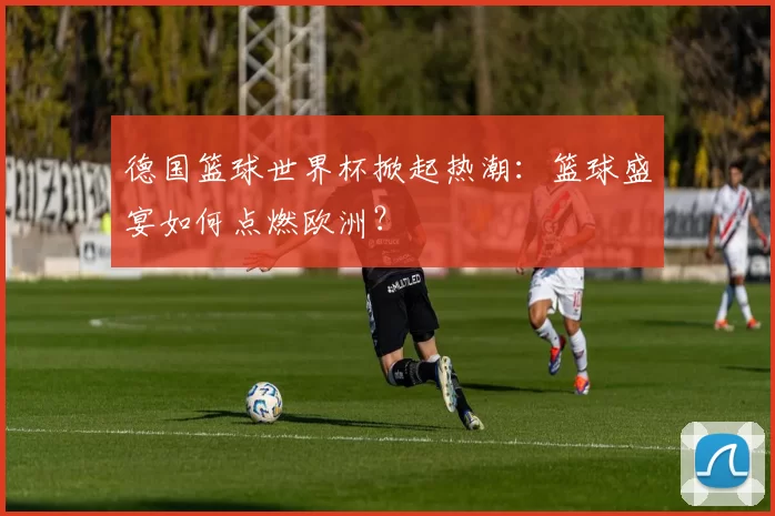 德国篮球世界杯掀起热潮：篮球盛宴如何点燃欧洲？