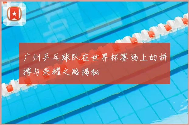 广州乒乓球队在世界杯赛场上的拼搏与荣耀之路揭秘