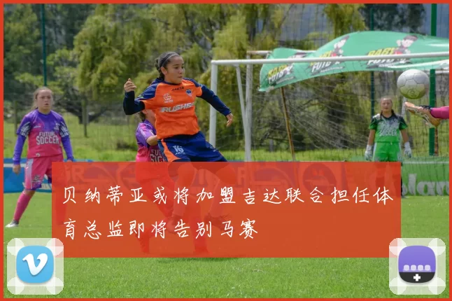 贝纳蒂亚或将加盟吉达联合担任体育总监即将告别马赛