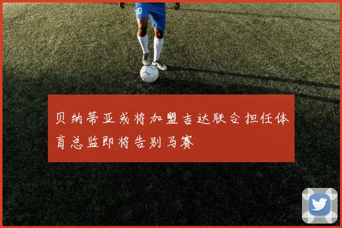 贝纳蒂亚或将加盟吉达联合担任体育总监即将告别马赛