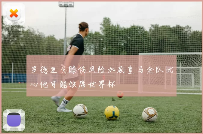 罗德里戈膝伤风险加剧皇马全队忧心他可能缺席世界杯