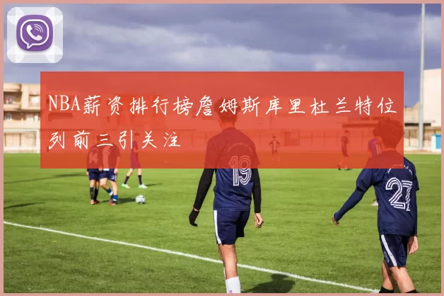 NBA薪资排行榜詹姆斯库里杜兰特位列前三引关注