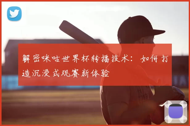 解密咪咕世界杯转播技术：如何打造沉浸式观赛新体验