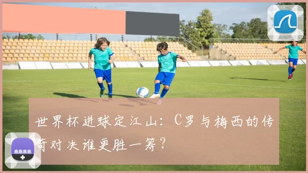 世界杯进球定江山:C罗与梅西的传奇对决谁更胜一筹?