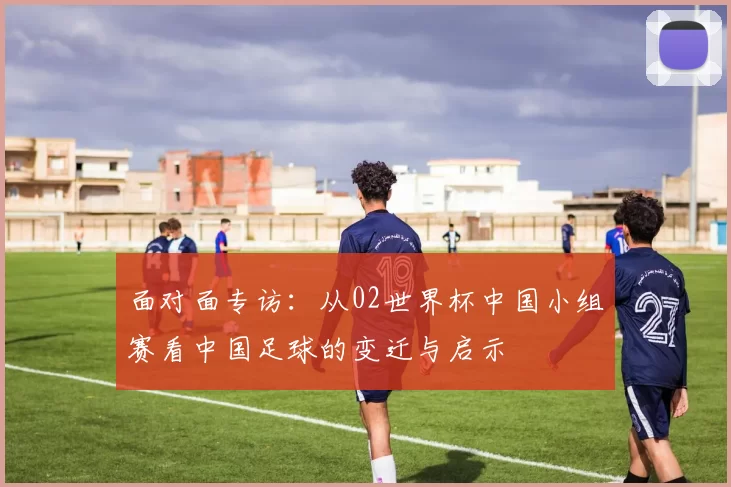 面对面专访:从02世界杯中国小组赛看中国足球的变迁与启示