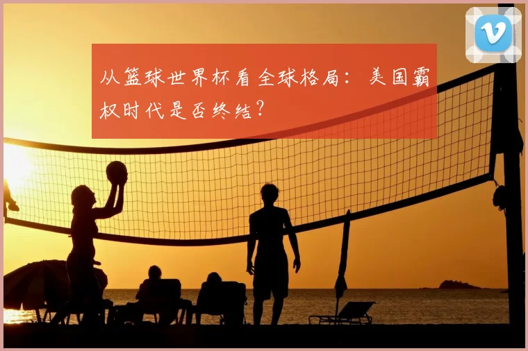 从篮球世界杯看全球格局:美国霸权时代是否终结?