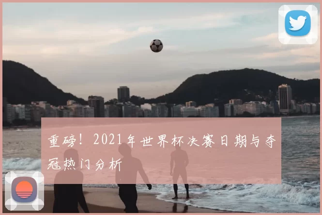 重磅！2021年世界杯决赛日期与夺冠热门分析