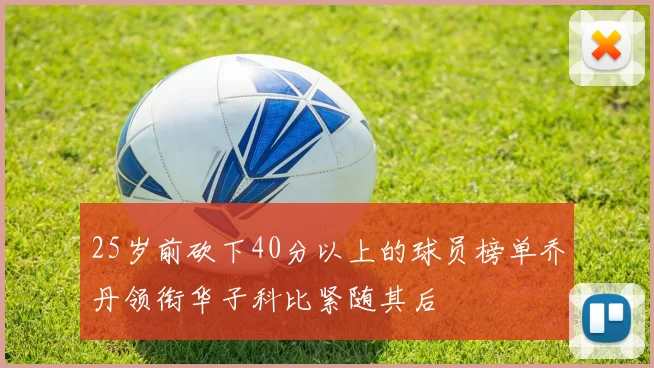 25岁前砍下40分以上的球员榜单乔丹领衔华子科比紧随其后