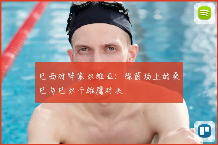巴西对阵塞尔维亚:绿茵场上的桑巴与巴尔干雄鹰对决