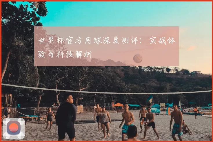 世界杯官方用球深度测评：实战体验与科技解析