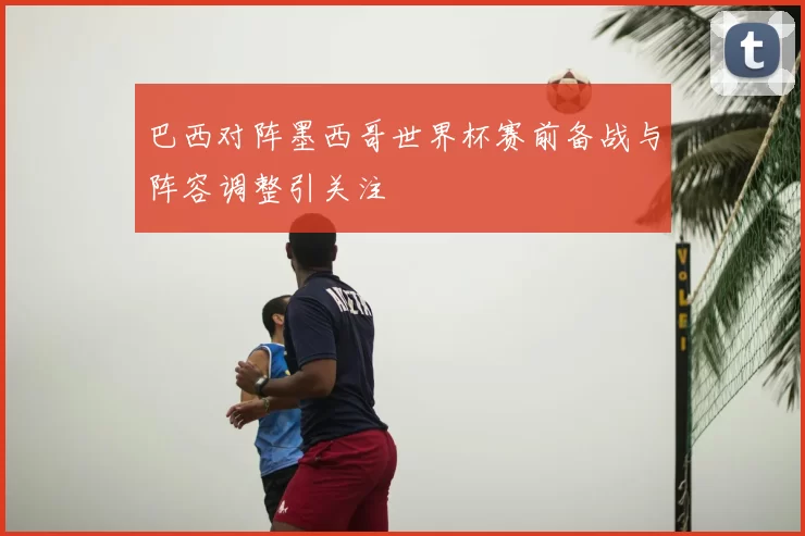 巴西对阵墨西哥世界杯赛前备战与阵容调整引关注