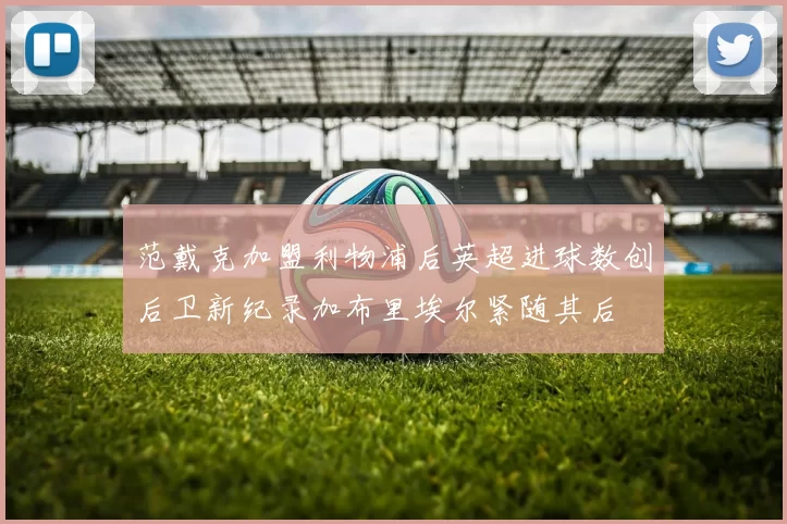 范戴克加盟利物浦后英超进球数创后卫新纪录加布里埃尔紧随其后