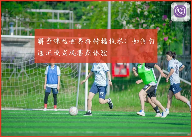 解密咪咕世界杯转播技术：如何打造沉浸式观赛新体验