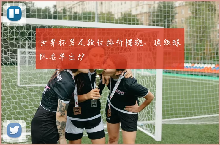 世界杯男足段位排行揭晓,顶级球队名单出炉