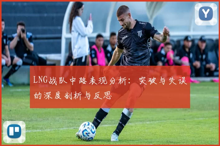 LNG战队中路表现分析：突破与失误的深度剖析与反思