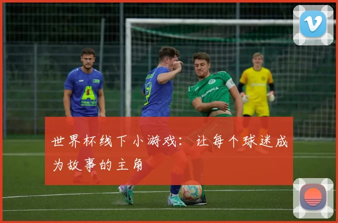 世界杯线下小游戏：让每个球迷成为故事的主角