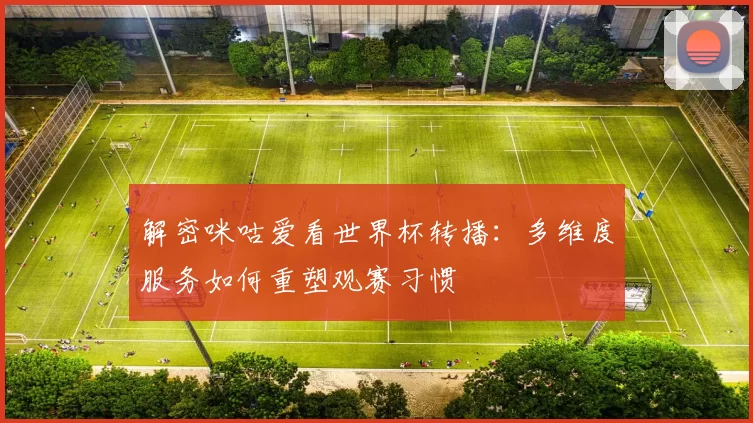 解密咪咕爱看世界杯转播：多维度服务如何重塑观赛习惯