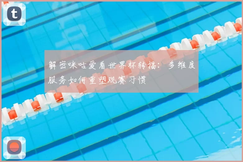 解密咪咕爱看世界杯转播：多维度服务如何重塑观赛习惯