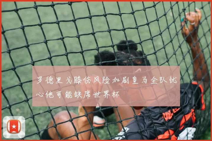 罗德里戈膝伤风险加剧皇马全队忧心他可能缺席世界杯