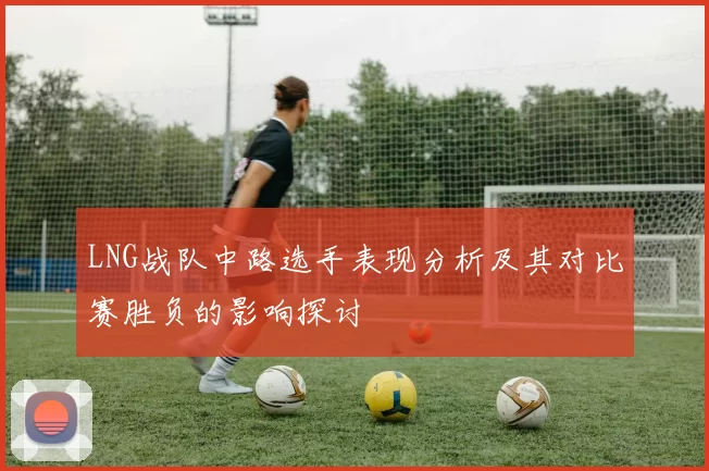 LNG战队中路选手表现分析及其对比赛胜负的影响探讨