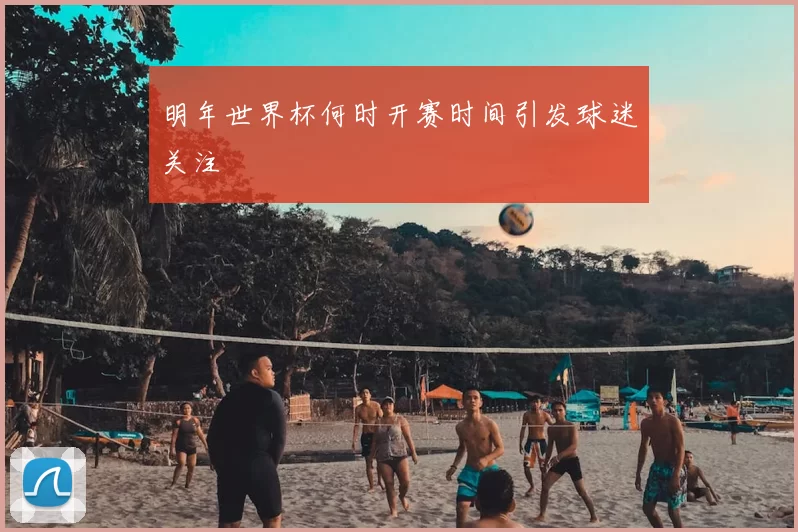 明年世界杯何时开赛时间引发球迷关注