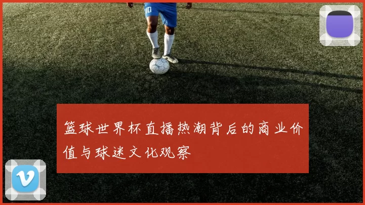篮球世界杯直播热潮背后的商业价值与球迷文化观察