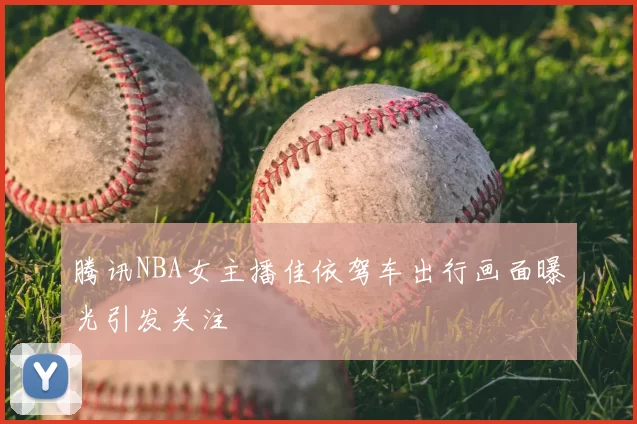 腾讯NBA女主播佳依驾车出行画面曝光引发关注