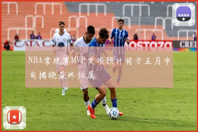 NBA常规赛MVP奖项预计将于五月中旬揭晓最终归属