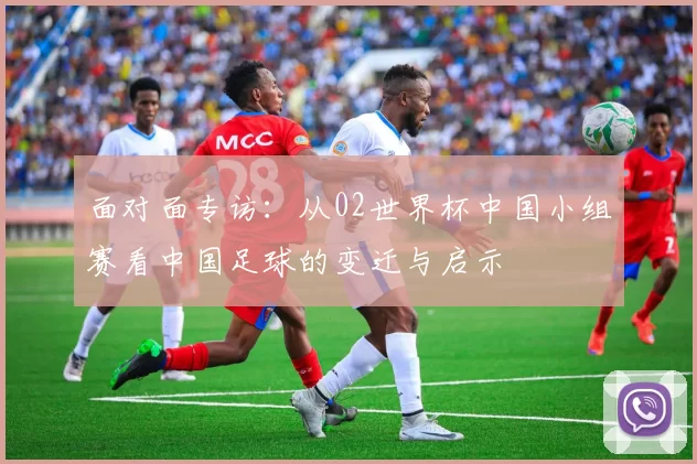 面对面专访：从02世界杯中国小组赛看中国足球的变迁与启示