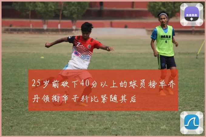 25岁前砍下40分以上的球员榜单乔丹领衔华子科比紧随其后