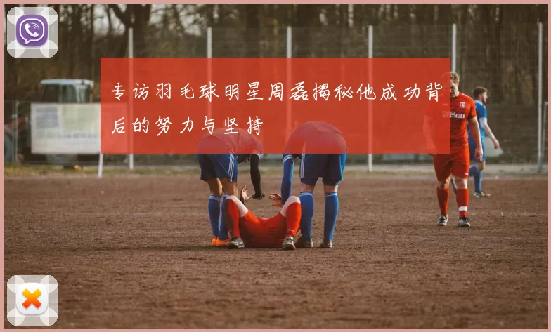 专访羽毛球明星周磊揭秘他成功背后的努力与坚持