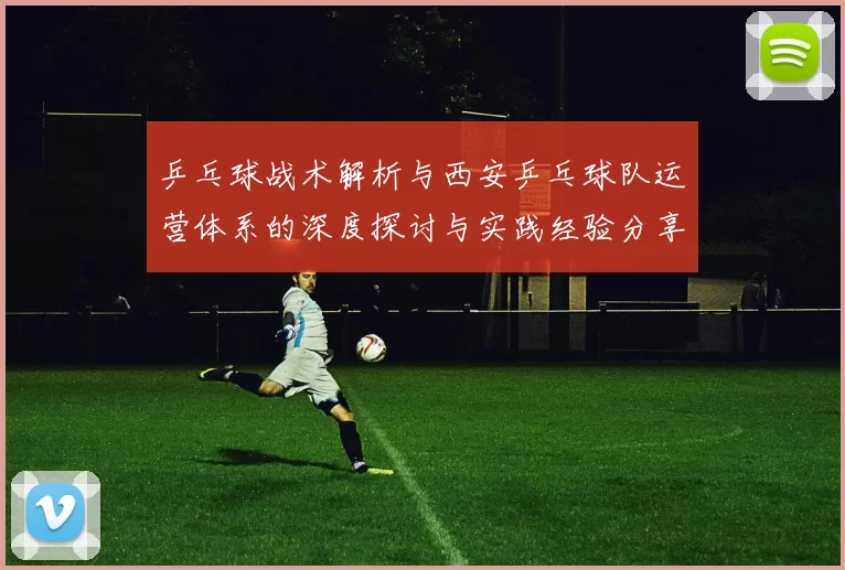 乒乓球战术解析与西安乒乓球队运营体系的深度探讨与实践经验分享